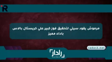 مرموش يقود سيتي لتحقيق فوز كبير على كريستال بالاس بأداء مميز
